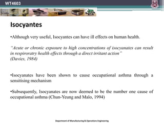 WT4603
Department of Manufacturing & Operations Engineering
•Although very useful, Isocyantes can have ill effects on human health.
“Acute or chronic exposure to high concentrations of isocyanates can result
in respiroratry health effects through a direct irritant action”
(Davies, 1984)
•Isocyanates have been shown to cause occupational asthma through a
sensitising mechanism
•Subsequently, Isocyanates are now deemed to be the number one cause of
occupational asthma (Chun-Yeung and Malo, 1994)
Isocyantes
 
