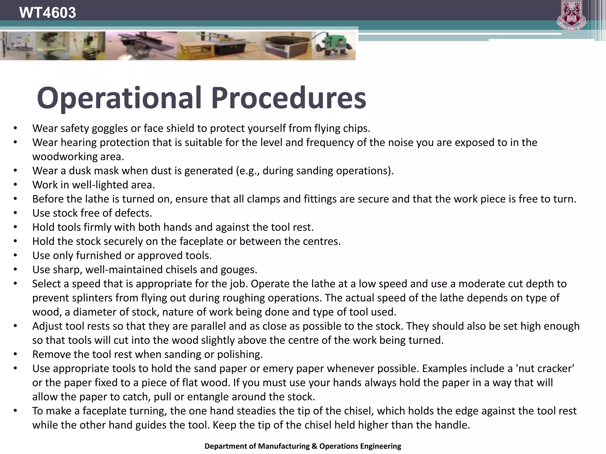 Department of Manufacturing & Operations Engineering
WT4603
• Wear safety goggles or face shield to protect yourself from flying chips.
• Wear hearing protection that is suitable for the level and frequency of the noise you are exposed to in the
woodworking area.
• Wear a dusk mask when dust is generated (e.g., during sanding operations).
• Work in well-lighted area.
• Before the lathe is turned on, ensure that all clamps and fittings are secure and that the work piece is free to turn.
• Use stock free of defects.
• Hold tools firmly with both hands and against the tool rest.
• Hold the stock securely on the faceplate or between the centres.
• Use only furnished or approved tools.
• Use sharp, well-maintained chisels and gouges.
• Select a speed that is appropriate for the job. Operate the lathe at a low speed and use a moderate cut depth to
prevent splinters from flying out during roughing operations. The actual speed of the lathe depends on type of
wood, a diameter of stock, nature of work being done and type of tool used.
• Adjust tool rests so that they are parallel and as close as possible to the stock. They should also be set high enough
so that tools will cut into the wood slightly above the centre of the work being turned.
• Remove the tool rest when sanding or polishing.
• Use appropriate tools to hold the sand paper or emery paper whenever possible. Examples include a 'nut cracker'
or the paper fixed to a piece of flat wood. If you must use your hands always hold the paper in a way that will
allow the paper to catch, pull or entangle around the stock.
• To make a faceplate turning, the one hand steadies the tip of the chisel, which holds the edge against the tool rest
while the other hand guides the tool. Keep the tip of the chisel held higher than the handle.
Operational Procedures
 