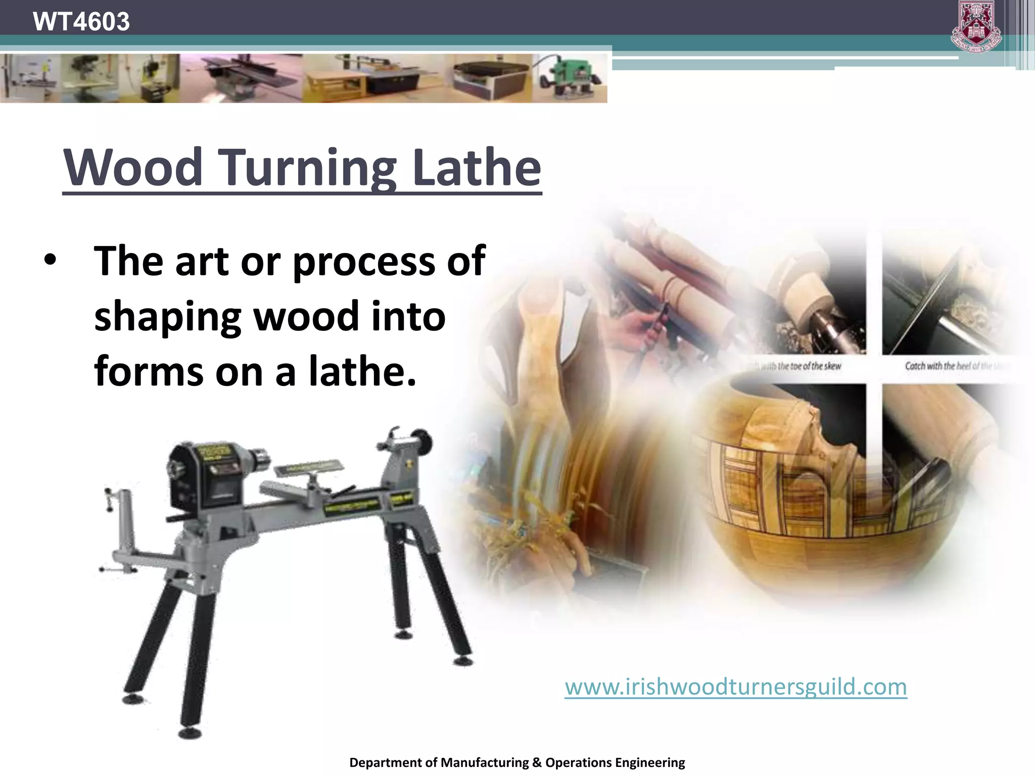 Department of Manufacturing & Operations Engineering
WT4603
Wood Turning Lathe
www.irishwoodturnersguild.com
• The art or process of
shaping wood into
forms on a lathe.
 
