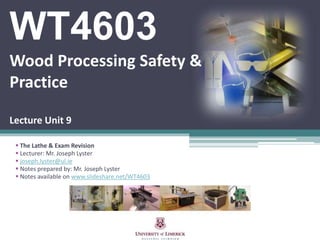 WT4603
Wood Processing Safety &
Practice
Lecture Unit 9
 The Lathe & Exam Revision
 Lecturer: Mr. Joseph Lyster
 joseph.lyster@ul.ie
 Notes prepared by: Mr. Joseph Lyster
 Notes available on www.slideshare.net/WT4603
 