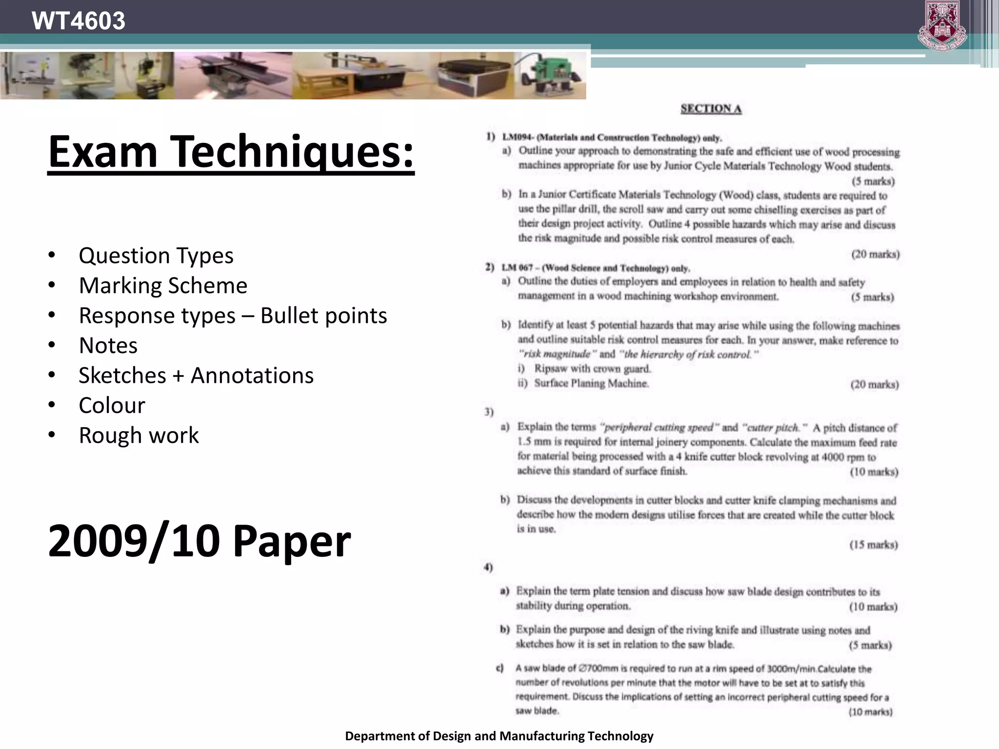 WT4603




Exam Techniques:
•   Question Types
•   Marking Scheme
•   Response types – Bullet points
•   Notes
•   Sketches + Annotations
•   Colour
•   Rough work



2009/10 Paper


                             Department of Design and Manufacturing Technology
 