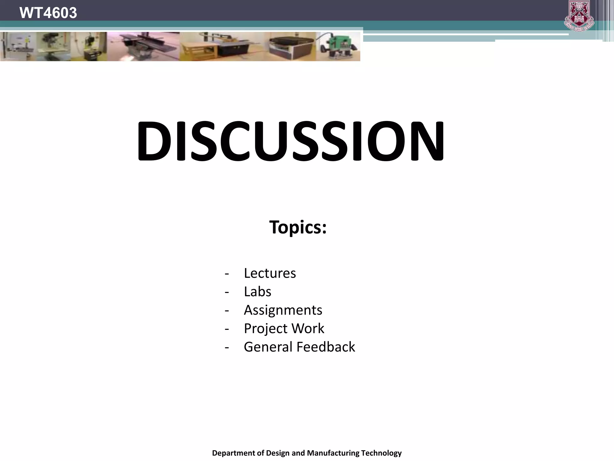 WT4603




         DISCUSSION
                         Topics:

              -    Lectures
              -    Labs
              -    Assignments
              -    Project Work
              -    General Feedback




           Department of Design and Manufacturing Technology
 