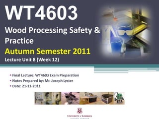 WT4603
Wood Processing Safety &
Practice
Autumn Semester 2011
Lecture Unit 8 (Week 12)

   Final Lecture: WT4603 Exam Preparation
   Notes Prepared by: Mr. Joseph Lyster
   Date: 21-11-2011
 