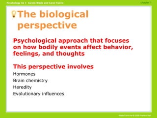 The biological perspective Psychological approach that focuses on how bodily events affect behavior, feelings, and thoughts This perspective involves Hormones Brain chemistry Heredity Evolutionary influences chapter 1 