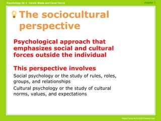 The sociocultural perspective Psychological approach that emphasizes social and cultural forces outside the individual This perspective involves Social psychology or the study of rules, roles, groups, and relationships Cultural psychology or the study of cultural norms, values, and expectations chapter 1 