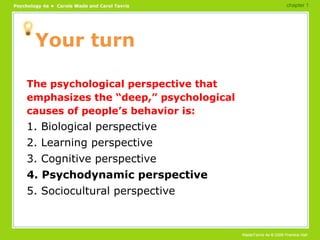 Your turn The psychological perspective that emphasizes the “deep,” psychological causes of people’s behavior is: 1. Biological perspective 2. Learning perspective 3. Cognitive perspective 4. Psychodynamic perspective 5. Sociocultural perspective chapter 1 