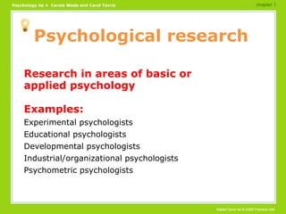 Psychological research Research in areas of basic or applied psychology Examples: Experimental psychologists Educational psychologists Developmental psychologists Industrial/organizational psychologists Psychometric psychologists chapter 1 