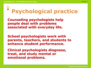 Psychological practice Counseling psychologists help people deal with problems associated with everyday life. School psychologists work with parents, teachers, and students to enhance student performance. Clinical psychologists diagnose, treat, and study mental or emotional problems. chapter 1 