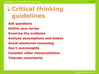 Critical thinking guidelines Ask questions Define your terms Examine the evidence Analyze assumptions and biases Avoid emotional reasoning Don’t oversimplify Consider other interpretations Tolerate uncertainty chapter 1 