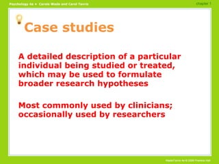Case studies A detailed description of a particular individual being studied or treated, which may be used to formulate broader research hypotheses Most commonly used by clinicians; occasionally used by researchers chapter 1 