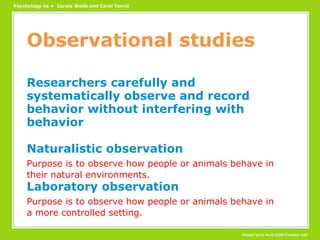 Observational studies Researchers carefully and systematically observe and record behavior without interfering with behavior Naturalistic observation Purpose is to observe how people or animals behave in their natural environments. Laboratory observation Purpose is to observe how people or animals behave in a more controlled setting. 