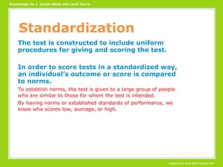 Standardization The test is constructed to include uniform procedures for giving and scoring the test. In order to score tests in a standardized way, an individual’s outcome or score is compared to norms. To establish norms, the test is given to a large group of people who are similar to those for whom the test is intended. By having norms or established standards of performance, we know who scores low, average, or high. 
