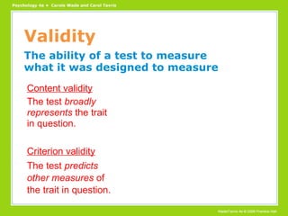 Validity The ability of a test to measure what it was designed to measure Content validity The test  broadly represents  the trait in question. Criterion validity The test  predicts other measures  of the trait in question. 