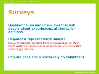 Surveys Questionnaires and interviews that ask people about experiences, attitudes, or opinions Requires a representative sample Group of subjects, selected from the population for study, which matches the population on important characteristics such as age and sex Popular polls and surveys rely on volunteers 