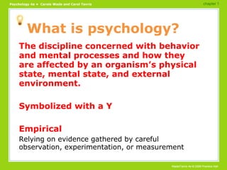 What is psychology? The discipline concerned with behavior and mental processes and how they are affected by an organism’s physical state, mental state, and external environment. Symbolized with a Y Empirical Relying on evidence gathered by careful observation, experimentation, or measurement chapter 1 
