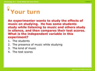 Your turn An experimenter wants to study the effects of music on studying.  He has some students study while listening to music and others study in silence, and then compares their test scores.  What is the independent variable in this experiment? 1.  The students 2.  The presence of music while studying 3.  The kind of music 4.  The test scores chapter 1 