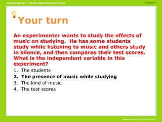 Your turn An experimenter wants to study the effects of music on studying.  He has some students study while listening to music and others study in silence, and then compares their test scores.  What is the independent variable in this experiment? 1.  The students 2.  The presence of music while studying 3.  The kind of music 4.  The test scores chapter 1 