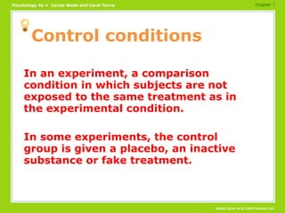 Control conditions In an experiment, a comparison condition in which subjects are not exposed to the same treatment as in the experimental condition. In some experiments, the control group is given a placebo, an inactive substance or fake treatment. chapter 1 