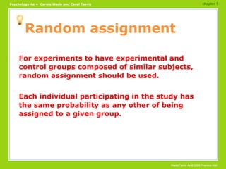 Random assignment For experiments to have experimental and control groups composed of similar subjects, random assignment should be used. Each individual participating in the study has the same probability as any other of being assigned to a given group. chapter 1 