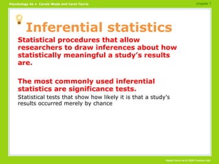 Inferential statistics Statistical procedures that allow researchers to draw inferences about how statistically meaningful a study’s results are. The most commonly used inferential statistics are significance tests. Statistical tests that show how likely it is that a study’s results occurred merely by chance chapter 1 