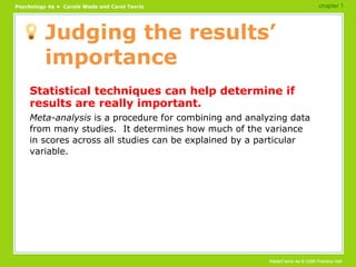 Judging the results’ importance Statistical techniques can help determine if results are really important. Meta-analysis  is a procedure for combining and analyzing data from many studies.  It determines how much of the variance in scores across all studies can be explained by a particular variable. chapter 1 