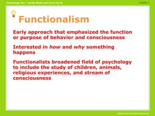 Functionalism Early approach that emphasized the function or purpose of behavior and consciousness Interested in  how  and  why  something happens Functionalists broadened field of psychology to include the study of children, animals, religious experiences, and stream of consciousness chapter 1 