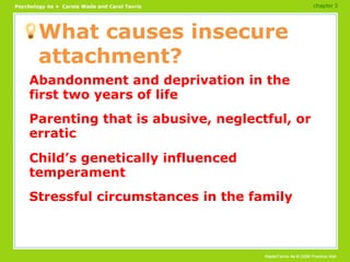 What causes insecure attachment? Abandonment and deprivation in the first two years of life Parenting that is abusive, neglectful, or erratic Child’s genetically influenced temperament Stressful circumstances in the family chapter 3 