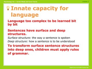 Innate capacity for language Language too complex to be learned bit by bit Sentences have surface and deep structures. Surface structure:  the way a sentence is spoken Deep structure:  how a sentence is to be understood To transform surface sentence structures into deep ones, children must apply rules of grammar. chapter 3 