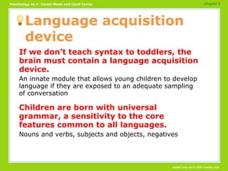 Language acquisition device If we don’t teach syntax to toddlers, the brain must contain a language acquisition device. An innate module that allows young children to develop language if they are exposed to an adequate sampling of conversation Children are born with universal grammar, a sensitivity to the core features common to all languages. Nouns and verbs, subjects and objects, negatives chapter 3 