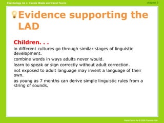 Evidence supporting the LAD Children. . . in different cultures go through similar stages of linguistic development. combine words in ways adults never would. learn to speak or sign correctly without adult correction. not exposed to adult language may invent a language of their own. as young as 7 months can derive simple linguistic rules from a string of sounds. chapter 3 