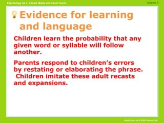 Evidence for learning and language Children learn the probability that any given word or syllable will follow another. Parents respond to children’s errors by restating or elaborating the phrase.  Children imitate these adult recasts and expansions. chapter 3 