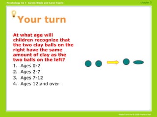 Your turn At what age will children recognize that the two clay balls on the right have the same amount of clay as the two balls on the left? 1.  Ages 0-2 2.  Ages 2-7 3.  Ages 7-12 4.  Ages 12 and over chapter 3 