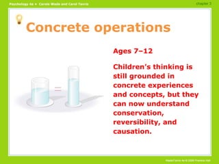 Concrete operations Ages 7–12 Children’s thinking is still grounded in concrete experiences and concepts, but they can now understand conservation, reversibility, and causation. chapter 3 