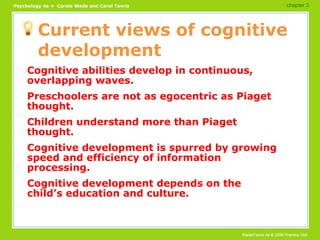 Current views of cognitive development Cognitive abilities develop in continuous, overlapping waves. Preschoolers are not as egocentric as Piaget thought. Children understand more than Piaget thought. Cognitive development is spurred by growing speed and efficiency of information processing. Cognitive development depends on the child’s education and culture. chapter 3 