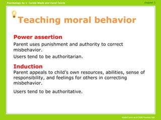 Teaching moral behavior Power assertion Parent uses punishment and authority to correct misbehavior. Users tend to be authoritarian. Induction Parent appeals to child’s own resources, abilities, sense of responsibility, and feelings for others in correcting misbehavior. Users tend to be authoritative. chapter 3 