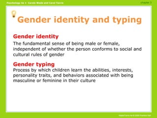Gender identity and typing Gender identity The fundamental sense of being male or female, independent of whether the person conforms to social and cultural rules of gender Gender typing Process by which children learn the abilities, interests, personality traits, and behaviors associated with being masculine or feminine in their culture chapter 3 