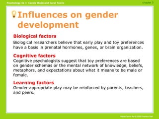 Influences on gender development Biological factors Biological researchers believe that early play and toy preferences have a basis in prenatal hormones, genes, or brain organization. Cognitive factors Cognitive psychologists suggest that toy preferences are based on gender schemas or the mental network of knowledge, beliefs, metaphors, and expectations about what it means to be male or female. Learning factors Gender appropriate play may be reinforced by parents, teachers, and peers. chapter 3 