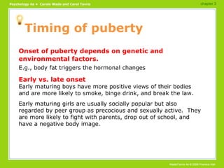 Timing of puberty Onset of puberty depends on genetic and environmental factors. E.g., body fat triggers the hormonal changes Early vs. late onset Early maturing boys have more positive views of their bodies and are more likely to smoke, binge drink, and break the law. Early maturing girls are usually socially popular but also regarded by peer group as precocious and sexually active.  They are more likely to fight with parents, drop out of school, and have a negative body image. chapter 3 