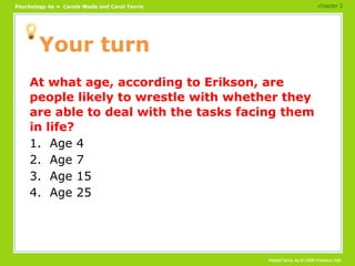 Your turn At what age, according to Erikson, are people likely to wrestle with whether they are able to deal with the tasks facing them in life? 1.  Age 4 2.  Age 7 3.  Age 15 4.  Age 25 chapter 3 