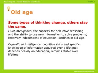 Old age Some types of thinking change, others stay the same. Fluid intelligence:  the capacity for deductive reasoning and the ability to use new information to solve problems; relatively independent of education, declines in old age Crystallized intelligence:  cognitive skills and specific knowledge of information acquired over a lifetime; depends heavily on education, remains stable over lifetime. chapter 3 