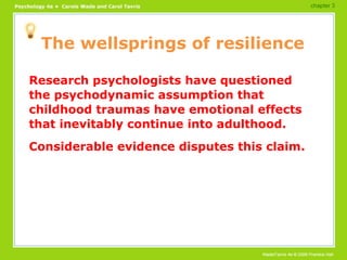 The wellsprings of resilience Research psychologists have questioned the psychodynamic assumption that childhood traumas have emotional effects that inevitably continue into adulthood. Considerable evidence disputes this claim. chapter 3 