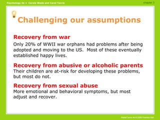 Challenging our assumptions Recovery from war Only 20% of WWII war orphans had problems after being adopted and moving to the US.  Most of these eventually established happy lives. Recovery from abusive or alcoholic parents Their children are at-risk for developing these problems, but most do not. Recovery from sexual abuse More emotional and behavioral symptoms, but most adjust and recover. chapter 3 