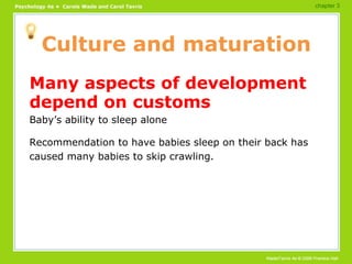Culture and maturation Many aspects of development depend on customs Baby’s ability to sleep alone Recommendation to have babies sleep on their back has caused many babies to skip crawling. chapter 3 