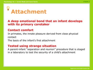 Attachment A deep emotional bond that an infant develops with its primary caretaker Contact comfort In primates, the innate pleasure derived from close physical contact The basis of the infant’s first attachment Tested using strange situation A parent-infant “separation and reunion” procedure that is staged in a laboratory to test the security of a child’s attachment chapter 3 