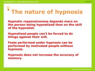 The nature of hypnosis Hypnotic responsiveness depends more on the person being hypnotized than on the skill of the hypnotist. Hypnotized people can’t be forced to do things against their will. Feats performed under hypnosis can be performed by motivated people without hypnosis. Hypnosis does not increase the accuracy of memory. chapter 5 