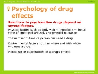 Psychology of drug effects Reactions to psychoactive drugs depend on several factors. Physical factors such as body weight, metabolism, initial state of emotional arousal, and physical tolerance The number of times a person has used a drug Environmental factors such as where and with whom one uses a drug Mental set or expectations of a drug’s effects chapter 5 