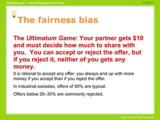 The fairness bias The  Ultimatum Game : Your partner gets $10 and must decide how much to share with you.  You can accept or reject the offer, but if you reject it, neither of you gets any money. It is rational to accept any offer: you always end up with more money if you accept than if you reject the offer. In industrial societies, offers of 50% are typical. Offers below 20–30% are commonly rejected. chapter 7  