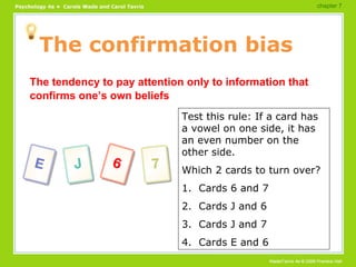 The confirmation bias The tendency to pay attention only to information that confirms one’s own beliefs Test this rule: If a card has a vowel on one side, it has an even number on the other side. Which 2 cards to turn over? 1.  Cards 6 and 7 2.  Cards J and 6 3.  Cards J and 7 4.  Cards E and 6 chapter 7  