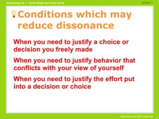 Conditions which may reduce dissonance When you need to justify a choice or decision you freely made When you need to justify behavior that conflicts with your view of yourself When you need to justify the effort put into a decision or choice chapter 7  