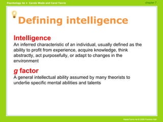 Defining intelligence Intelligence An inferred characteristic of an individual, usually defined as the ability to profit from experience, acquire knowledge, think abstractly, act purposefully, or adapt to changes in the environment g  factor A general intellectual ability assumed by many theorists to underlie specific mental abilities and talents chapter 7  